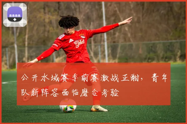 公开水域赛季前赛激战正酣，青年队新阵容面临磨合考验