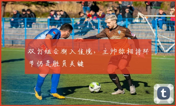 双打组合渐入佳境，主帅称相持环节仍是胜负关键