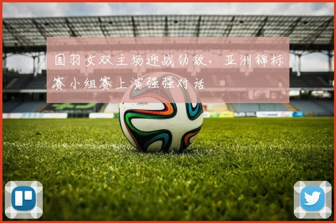 国羽女双主场迎战劲敌，亚洲锦标赛小组赛上演强强对话