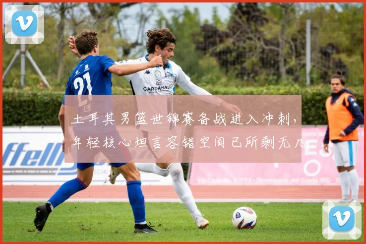 土耳其男篮世锦赛备战进入冲刺，年轻核心坦言容错空间已所剩无几