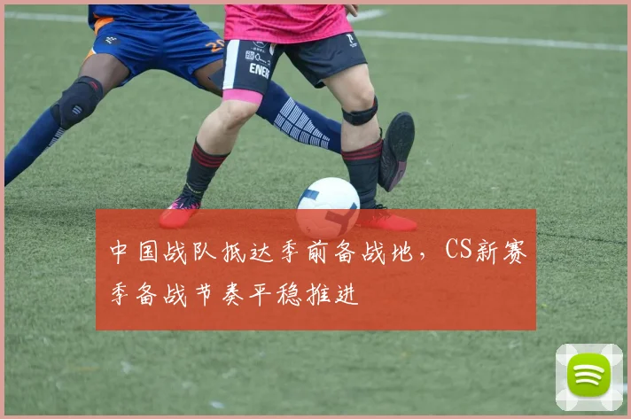 中国战队抵达季前备战地，CS新赛季备战节奏平稳推进