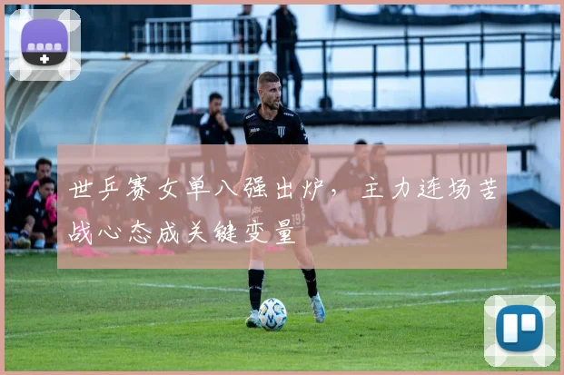 世乒赛女单八强出炉，主力连场苦战心态成关键变量
