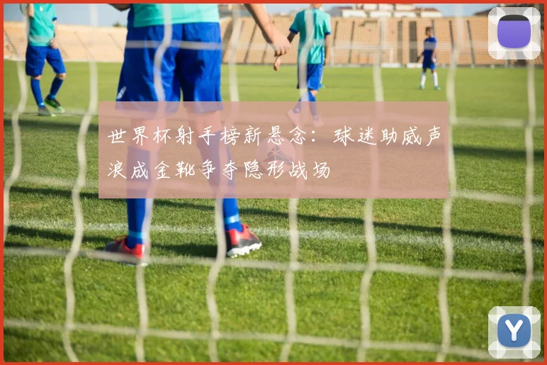 世界杯射手榜新悬念：球迷助威声浪成金靴争夺隐形战场