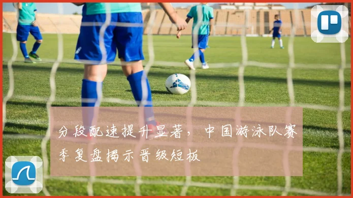 分段配速提升显著，中国游泳队赛季复盘揭示晋级短板