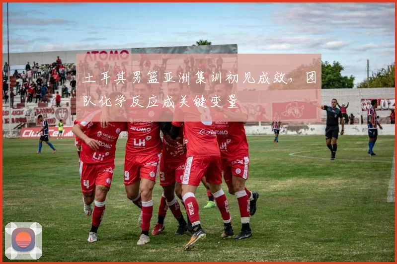 土耳其男篮亚洲集训初见成效，团队化学反应成关键变量