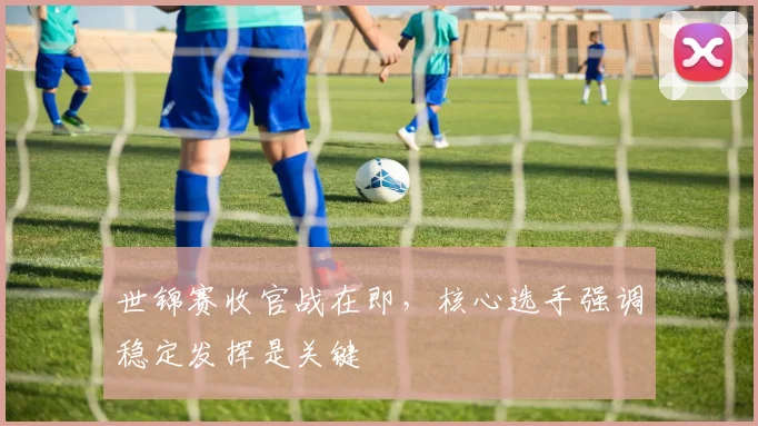 世锦赛收官战在即，核心选手强调稳定发挥是关键