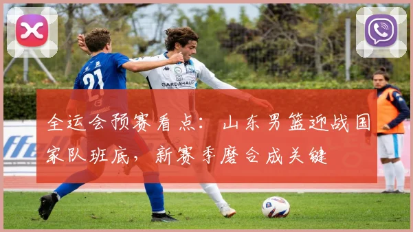 全运会预赛看点：山东男篮迎战国家队班底，新赛季磨合成关键