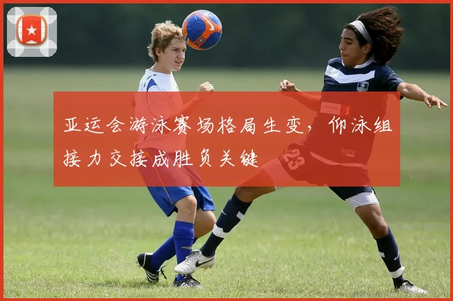 亚运会游泳赛场格局生变，仰泳组接力交接成胜负关键