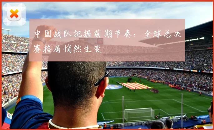 中国战队把握前期节奏，全球总决赛格局悄然生变