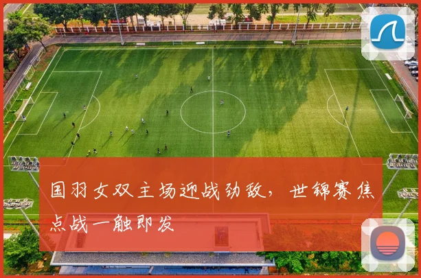 国羽女双主场迎战劲敌，世锦赛焦点战一触即发