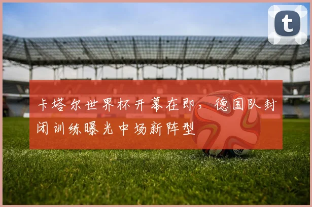 卡塔尔世界杯开幕在即，德国队封闭训练曝光中场新阵型