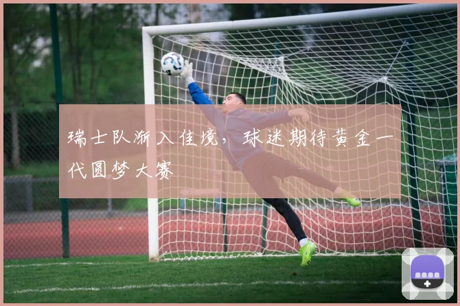 瑞士队渐入佳境，球迷期待黄金一代圆梦大赛