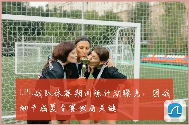 LPL战队休赛期训练计划曝光，团战细节成夏季赛破局关键