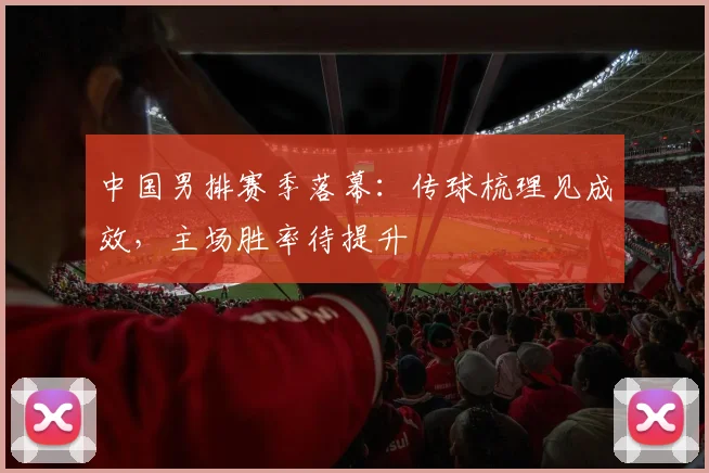 中国男排赛季落幕：传球梳理见成效，主场胜率待提升