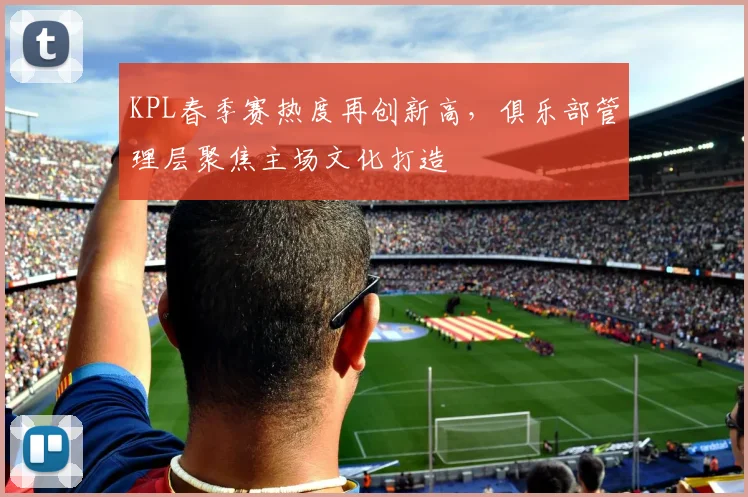 KPL春季赛热度再创新高，俱乐部管理层聚焦主场文化打造