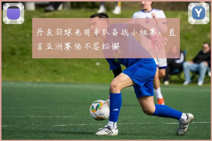 丹麦羽球老将率队备战小组赛，直言亚洲赛场不容松懈