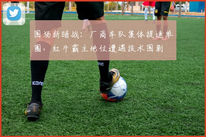 围场新暗战：厂商车队集体提速单圈，红牛霸主地位遭遇技术围剿