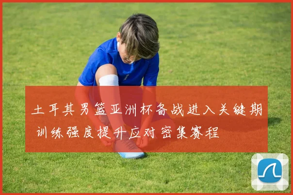 土耳其男篮亚洲杯备战进入关键期 训练强度提升应对密集赛程