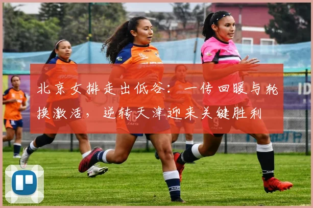北京女排走出低谷：一传回暖与轮换激活，逆转天津迎来关键胜利