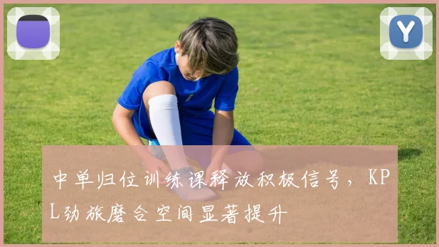 中单归位训练课释放积极信号，KPL劲旅磨合空间显著提升