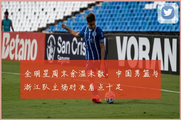 全明星周末余温未散，中国男篮与浙江队主场对决看点十足