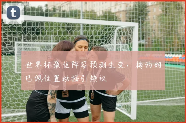 世界杯最佳阵容预测生变，梅西姆巴佩位置动摇引热议