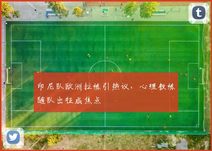 印尼队欧洲拉练引热议，心理教练随队出征成焦点