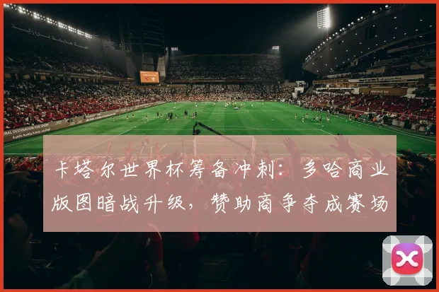 卡塔尔世界杯筹备冲刺：多哈商业版图暗战升级，赞助商争夺成赛场外焦点