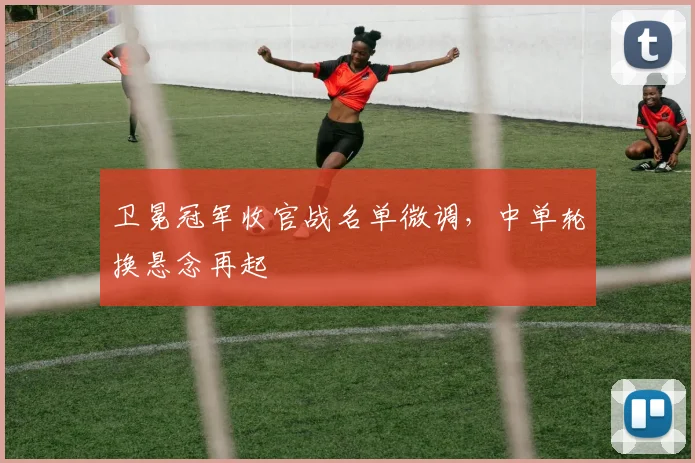 卫冕冠军收官战名单微调，中单轮换悬念再起