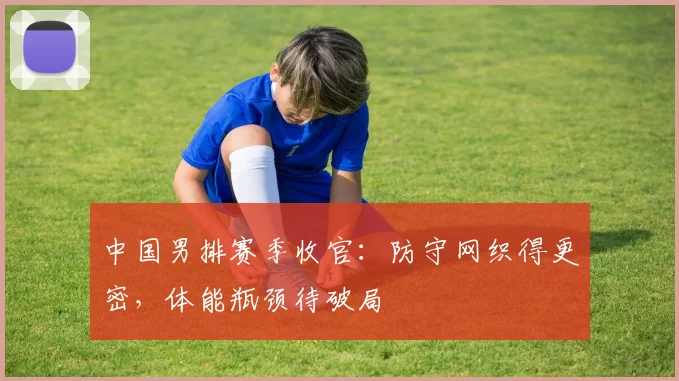 中国男排赛季收官：防守网织得更密，体能瓶颈待破局