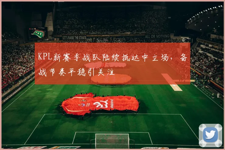 KPL新赛季战队陆续抵达中立场，备战节奏平稳引关注