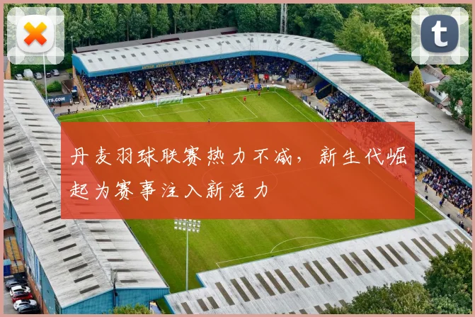 丹麦羽球联赛热力不减，新生代崛起为赛事注入新活力