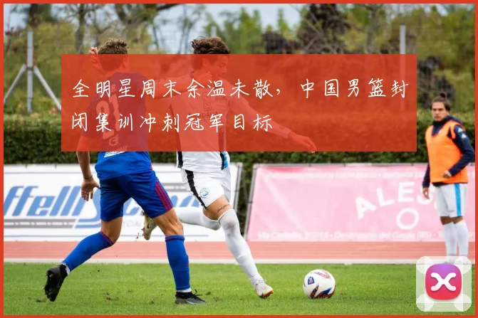 全明星周末余温未散，中国男篮封闭集训冲刺冠军目标