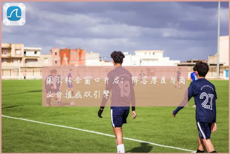 国羽转会窗口开启：阵容厚度与商业价值成双引擎