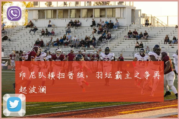 印尼队横扫晋级，羽坛霸主之争再起波澜