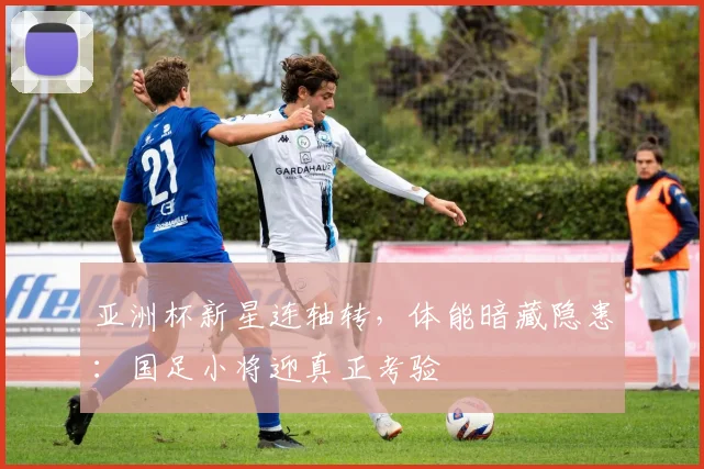亚洲杯新星连轴转，体能暗藏隐患：国足小将迎真正考验